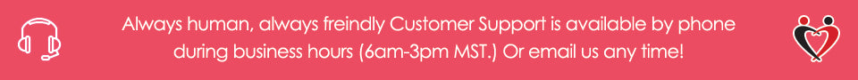 Always human, always freindly Customer Support is available by phone during business hours (6am-3pm MST.) Or email us any time!