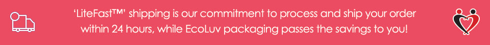 ‘LiteFast™’ shipping is our commitment to process and ship your order within 24 hours, while EcoLuv packaging passes the savings to you!